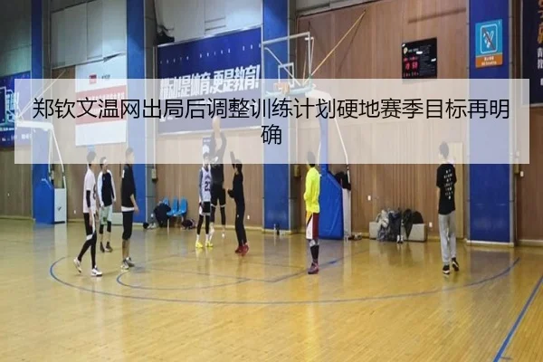 郑钦文温网出局后调整训练计划硬地赛季目标再明确